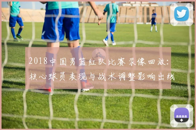 2018中国男篮红队比赛录像回放：核心球员表现与战术调整影响出线形势