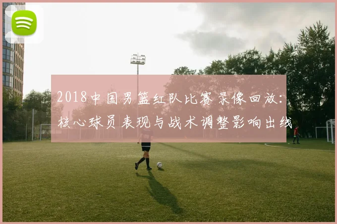 2018中国男篮红队比赛录像回放：核心球员表现与战术调整影响出线形势