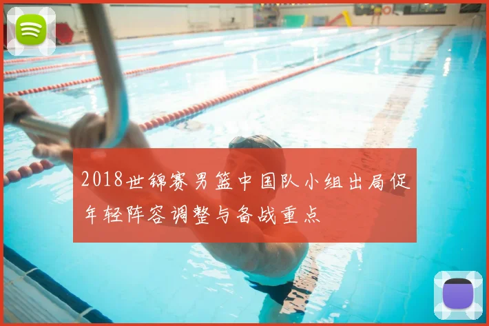 2018世锦赛男篮中国队小组出局促年轻阵容调整与备战重点