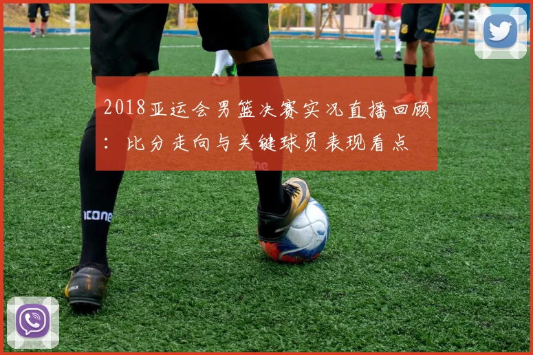 2018亚运会男篮决赛实况直播回顾：比分走向与关键球员表现看点