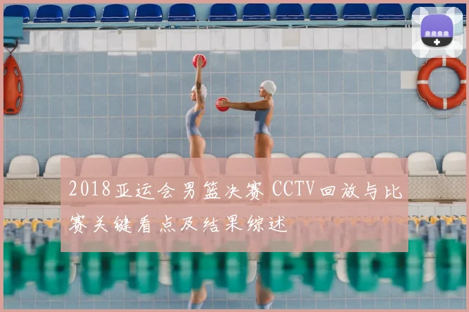 2018亚运会男篮决赛 CCTV回放与比赛关键看点及结果综述