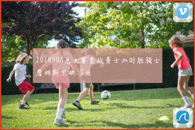 2018NBA总决赛首战勇士加时胜骑士詹姆斯空砍51分