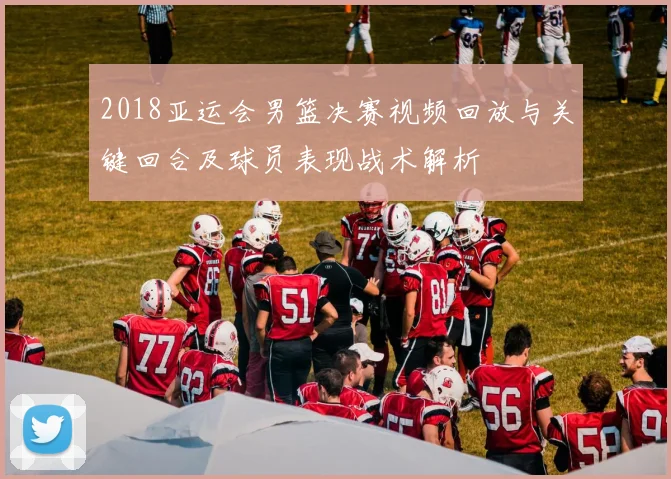 2018亚运会男篮决赛视频回放与关键回合及球员表现战术解析