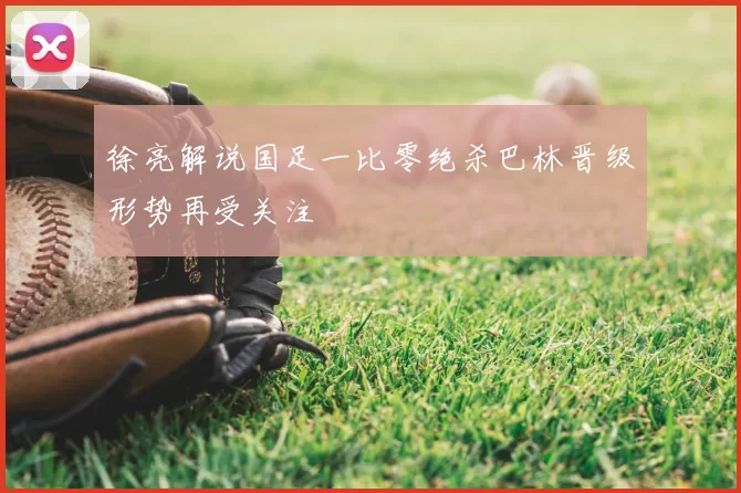 徐亮解说国足一比零绝杀巴林晋级形势再受关注