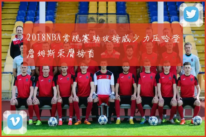 2018NBA常规赛助攻榜威少力压哈登詹姆斯荣膺榜首