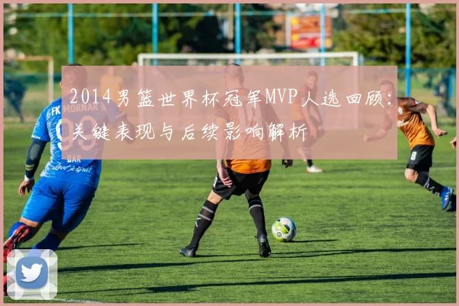 2014男篮世界杯冠军MVP人选回顾：关键表现与后续影响解析