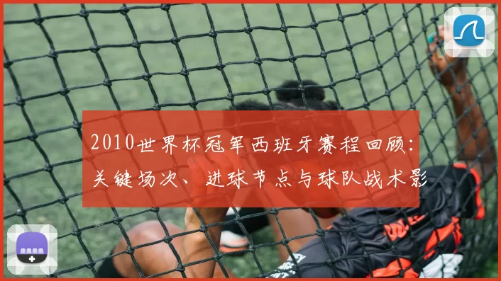 2010世界杯冠军西班牙赛程回顾：关键场次、进球节点与球队战术影响