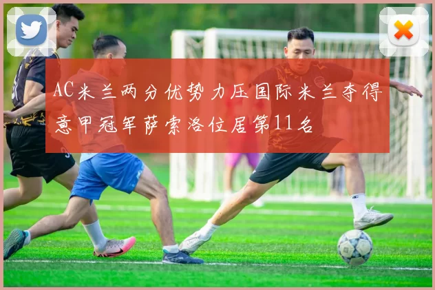 AC米兰两分优势力压国际米兰夺得意甲冠军萨索洛位居第11名