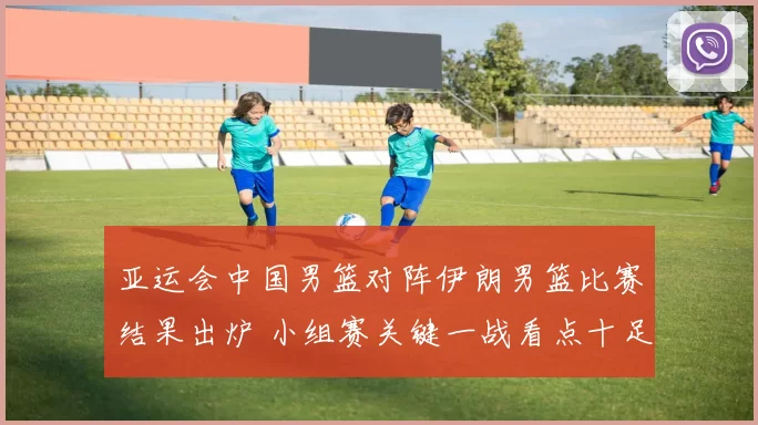 亚运会中国男篮对阵伊朗男篮比赛结果出炉 小组赛关键一战看点十足