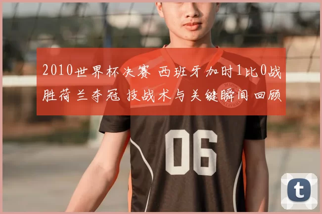 2010世界杯决赛 西班牙加时1比0战胜荷兰夺冠 技战术与关键瞬间回顾