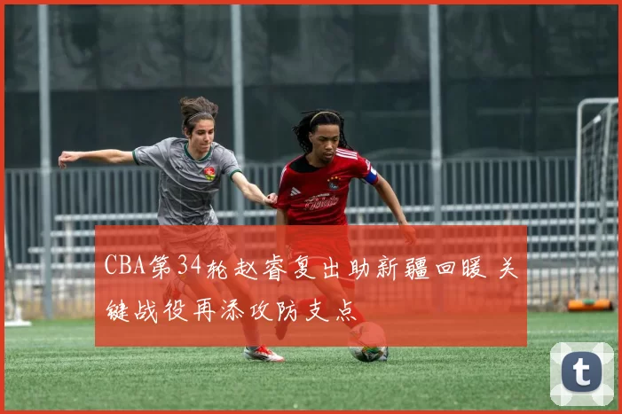 CBA第34轮赵睿复出助新疆回暖 关键战役再添攻防支点