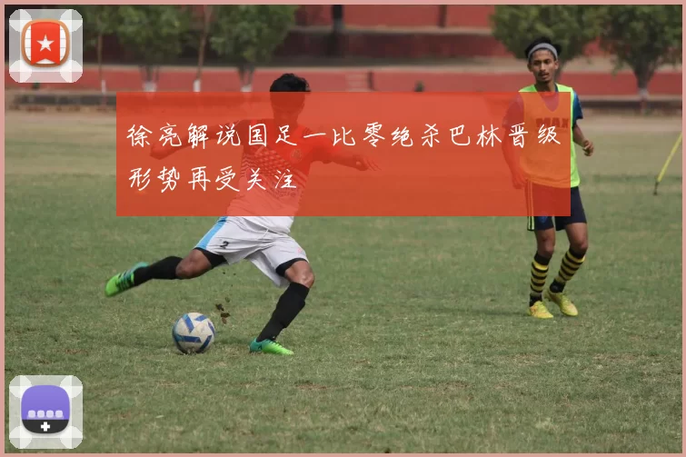 徐亮解说国足一比零绝杀巴林晋级形势再受关注