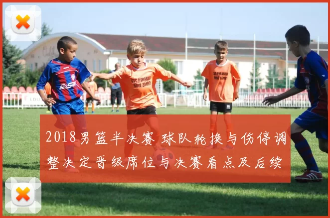 2018男篮半决赛 球队轮换与伤停调整决定晋级席位与决赛看点及后续影响