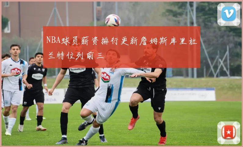 NBA球员薪资排行更新詹姆斯库里杜兰特位列前三