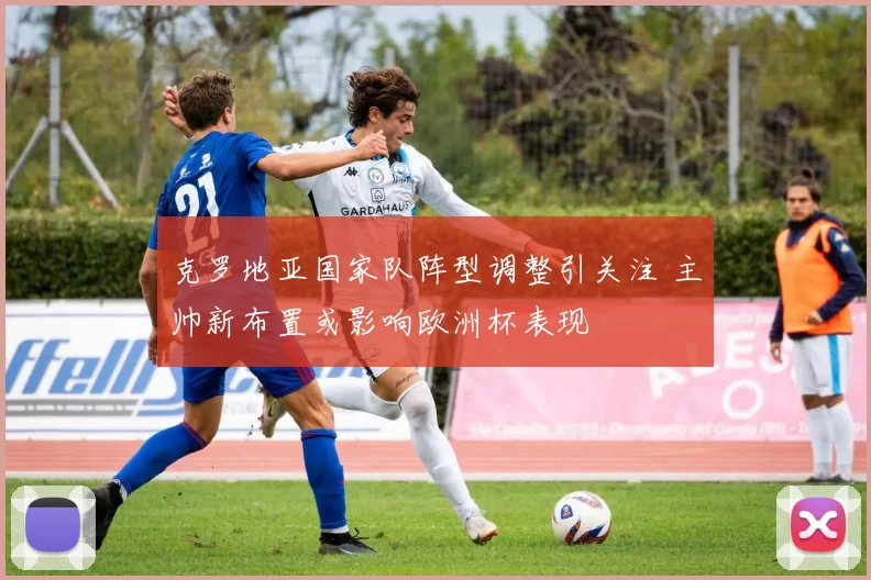 克罗地亚国家队阵型调整引关注 主帅新布置或影响欧洲杯表现