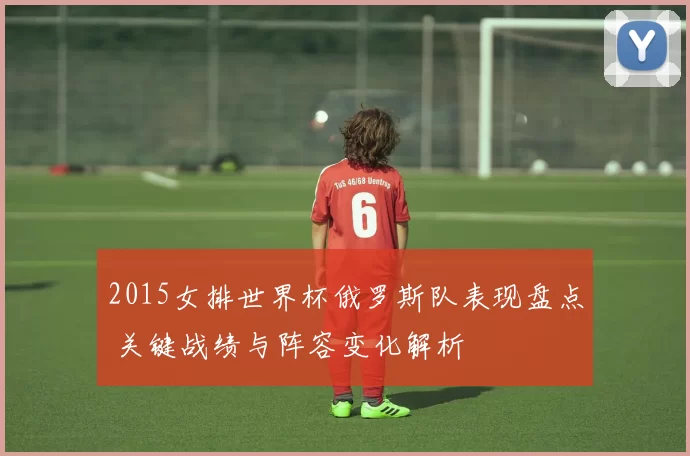 2015女排世界杯俄罗斯队表现盘点 关键战绩与阵容变化解析