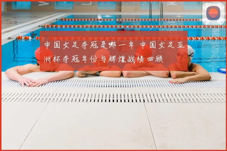 中国女足夺冠是哪一年 中国女足亚洲杯夺冠年份与辉煌战绩回顾