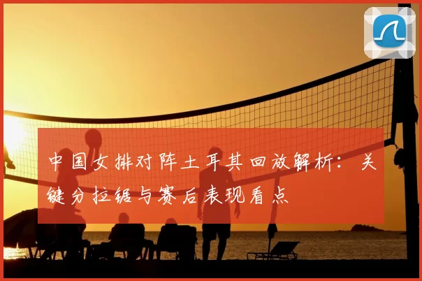 中国女排对阵土耳其回放解析：关键分拉锯与赛后表现看点