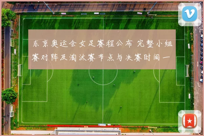 东京奥运会女足赛程公布 完整小组赛对阵及淘汰赛节点与决赛时间一览