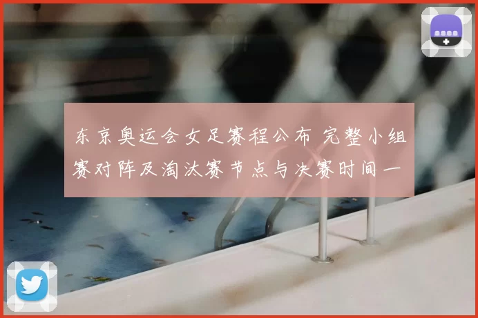 东京奥运会女足赛程公布 完整小组赛对阵及淘汰赛节点与决赛时间一览