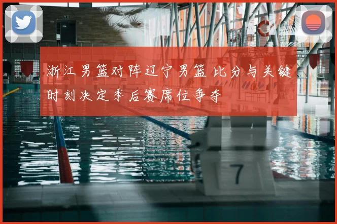 浙江男篮对阵辽宁男篮 比分与关键时刻决定季后赛席位争夺