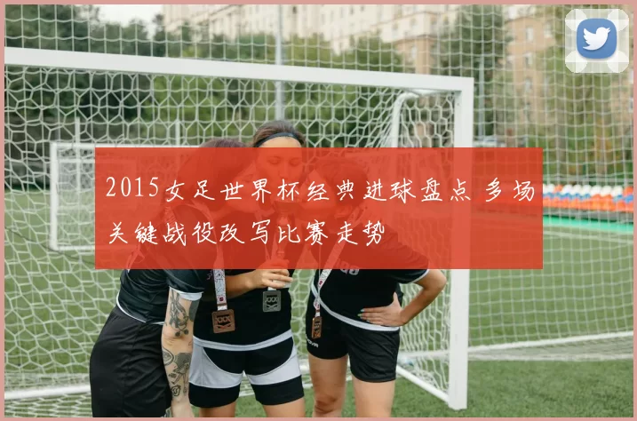 2015女足世界杯经典进球盘点 多场关键战役改写比赛走势