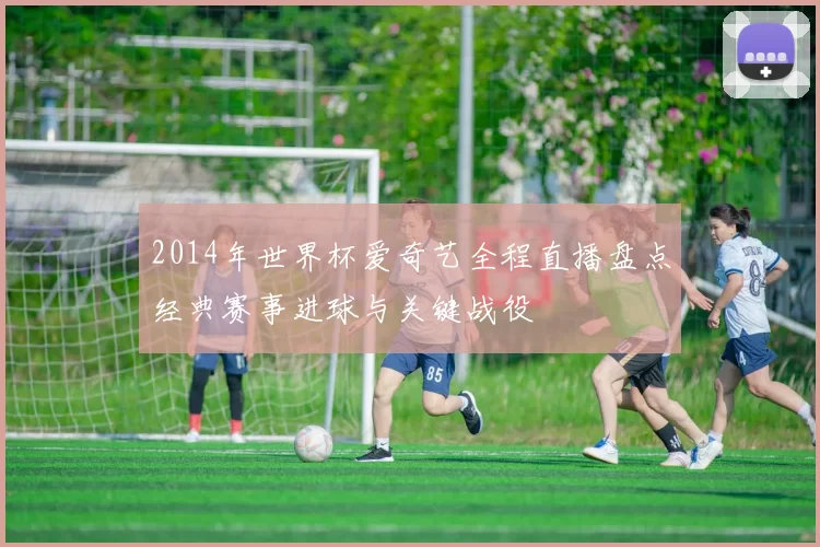 2014年世界杯爱奇艺全程直播盘点经典赛事进球与关键战役