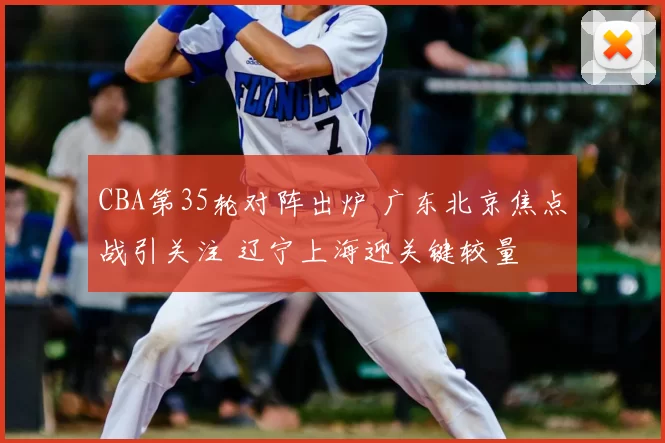 CBA第35轮对阵出炉 广东北京焦点战引关注 辽宁上海迎关键较量