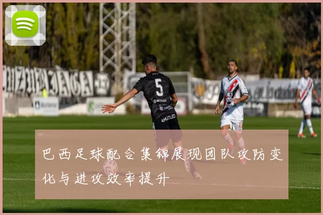 巴西足球配合集锦展现团队攻防变化与进攻效率提升