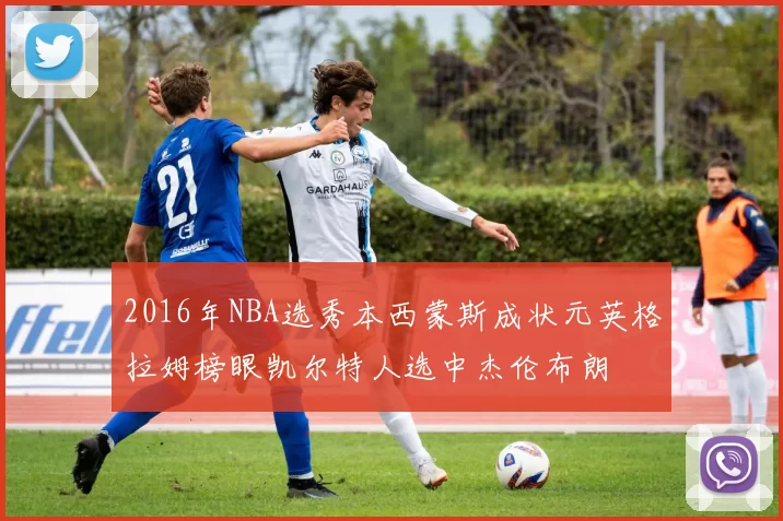 2016年NBA选秀本西蒙斯成状元英格拉姆榜眼凯尔特人选中杰伦布朗