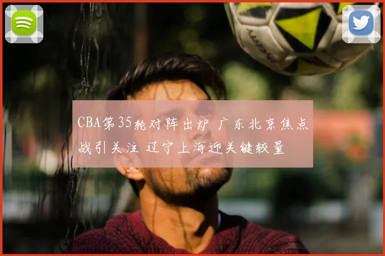 CBA第35轮对阵出炉 广东北京焦点战引关注 辽宁上海迎关键较量