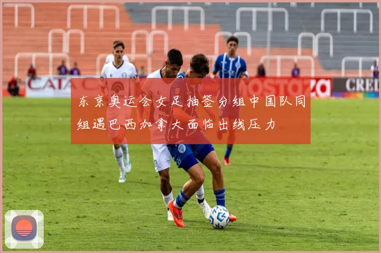 东京奥运会女足抽签分组中国队同组遇巴西加拿大面临出线压力