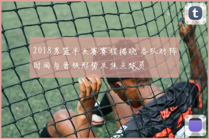 2018男篮半决赛赛程揭晓 各队对阵时间与晋级形势及焦点球员