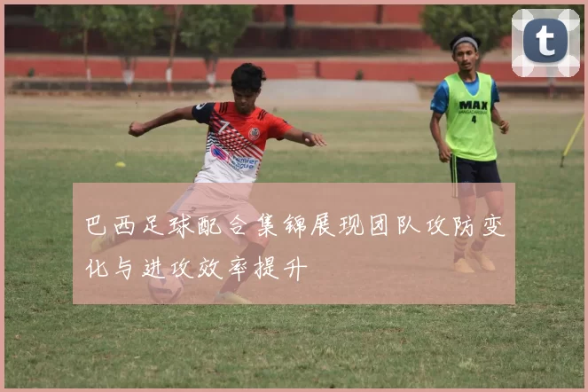 巴西足球配合集锦展现团队攻防变化与进攻效率提升