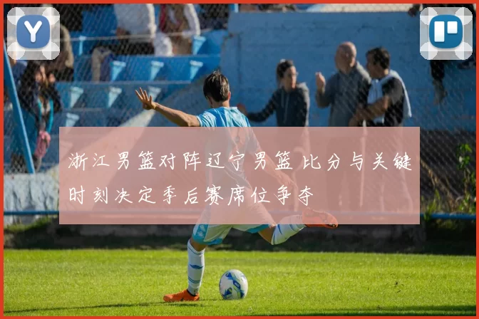 浙江男篮对阵辽宁男篮 比分与关键时刻决定季后赛席位争夺