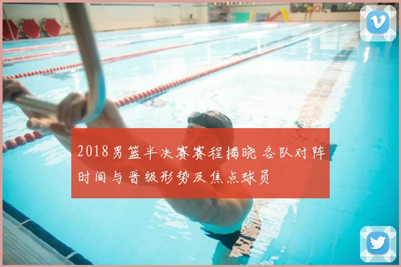 2018男篮半决赛赛程揭晓 各队对阵时间与晋级形势及焦点球员