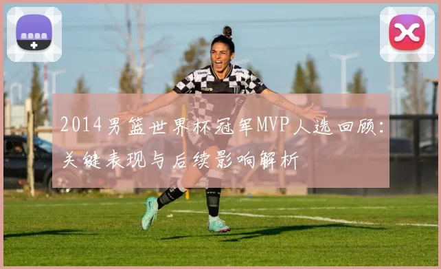 2014男篮世界杯冠军MVP人选回顾：关键表现与后续影响解析