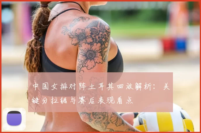 中国女排对阵土耳其回放解析：关键分拉锯与赛后表现看点