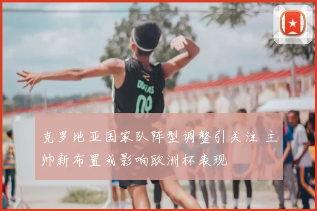 克罗地亚国家队阵型调整引关注 主帅新布置或影响欧洲杯表现