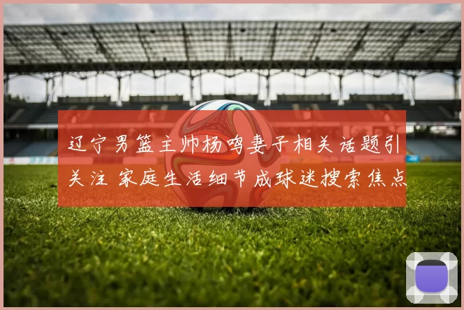 辽宁男篮主帅杨鸣妻子相关话题引关注 家庭生活细节成球迷搜索焦点