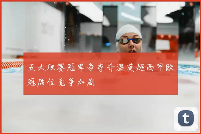 五大联赛冠军争夺升温英超西甲欧冠席位竞争加剧