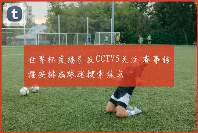 世界杯直播引发CCTV5关注 赛事转播安排成球迷搜索焦点