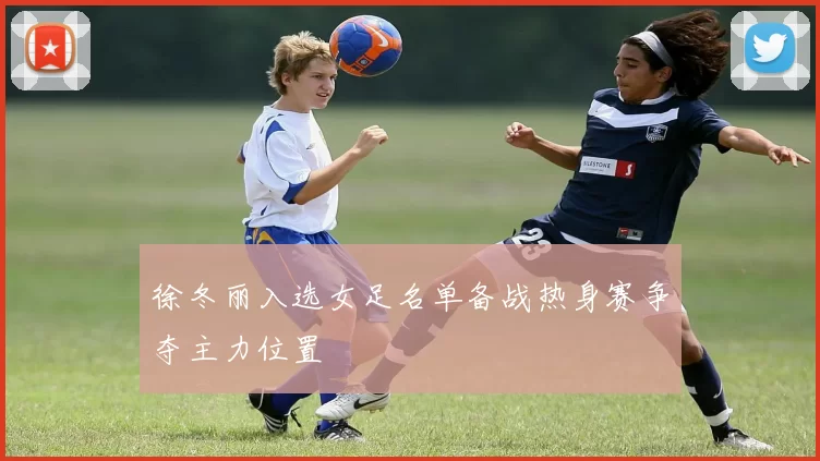 徐冬丽入选女足名单备战热身赛争夺主力位置