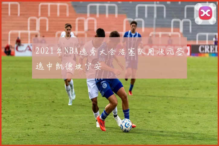 2021年NBA选秀大会活塞队用状元签选中凯德坎宁安