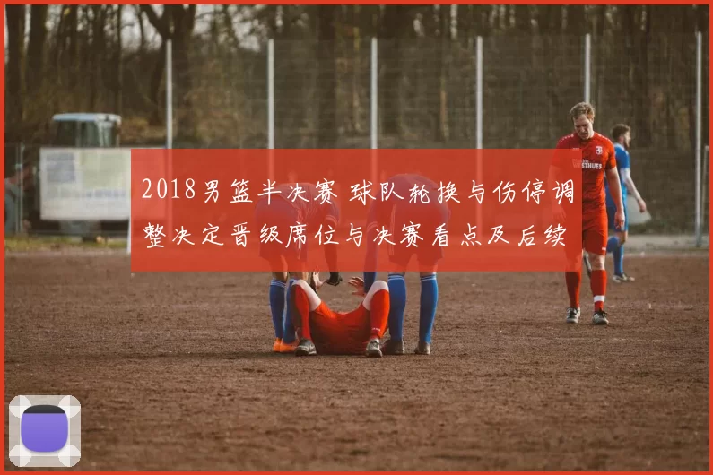 2018男篮半决赛 球队轮换与伤停调整决定晋级席位与决赛看点及后续影响