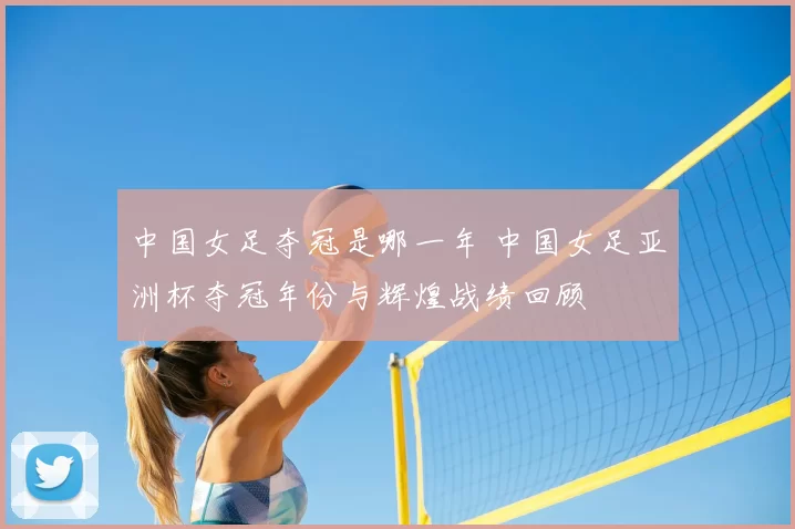 中国女足夺冠是哪一年 中国女足亚洲杯夺冠年份与辉煌战绩回顾