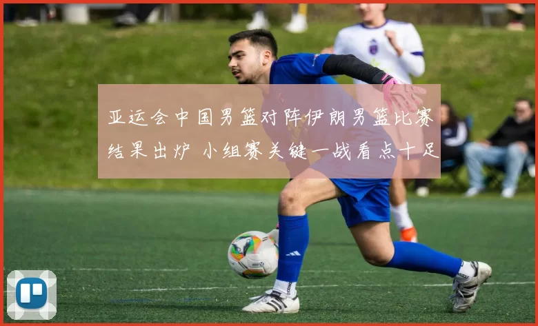 亚运会中国男篮对阵伊朗男篮比赛结果出炉 小组赛关键一战看点十足